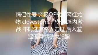 情侣性爱 究极OF蜜臀网红尤物 clovestorm 户外帐篷内激战 不时还有路人走过 后入羞涩淫臀蠕动大肥鲍