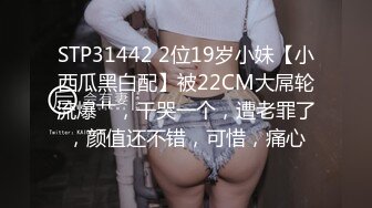 STP31442 2位19岁小妹【小西瓜黑白配】被22CM大屌轮流爆艹，干哭一个，遭老罪了，颜值还不错，可惜，痛心