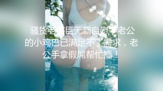  骚货老婆巨无霸自慰，老公的小鸡巴已满足不了需求，老公手拿假屌帮忙插！