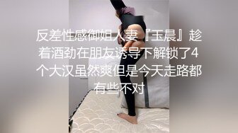 反差性感御姐人妻『玉晨』趁着酒劲在朋友诱导下解锁了4个大汉虽然爽但是今天走路都有些不对