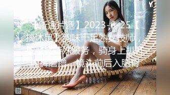 【新速片遞】2023-6-25【搞沐足】韵味十足熟女技师，按摩完特殊服务，骑身上扒开内裤磨蹭，镜头前后入肥臀