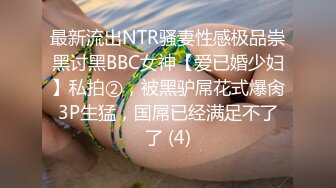 最新流出NTR骚妻性感极品崇黑讨黑BBC女神【爱已婚少妇】私拍②，被黑驴屌花式爆肏3P生猛，国屌已经满足不了了 (4)