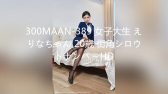 300MAAN-389 女子大生 えりなちゃん 20歳 街角シロウトナンパ – HD