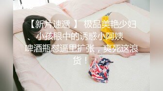 【新片速遞 】 极品美艳少妇、小孩眼中的诱惑小阿姨❤️啤酒瓶怼逼里扩张，爽死这浪货！