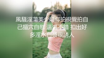 風騷淫蕩美少婦仰拍視覺拍自己摳穴自慰 逼逼不錯 扣出好多淫水白漿很誘人