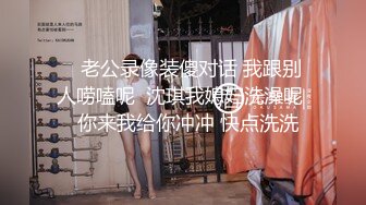    老公录像装傻对话 我跟别人唠嗑呢  沈琪我媳妇洗澡呢   你来我给你冲冲 快点洗洗