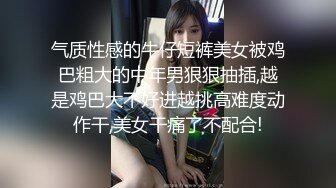 气质性感的牛仔短裤美女被鸡巴粗大的中年男狠狠抽插,越是鸡巴大不好进越挑高难度动作干,美女干痛了不配合!