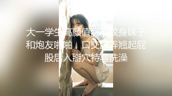 大一学生高颜值胸前纹身妹子和炮友啪啪，口交舔弄翘起屁股后入掰穴特写洗澡