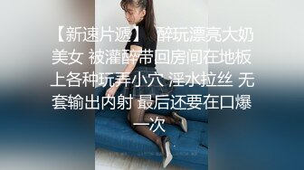 【新速片遞】  醉玩漂亮大奶美女 被灌醉带回房间在地板上各种玩弄小穴 淫水拉丝 无套输出内射 最后还要在口爆一次 