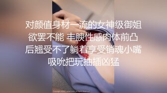 对颜值身材一流的女神级御姐欲罢不能 丰腴性感肉体前凸后翘受不了躺着享受销魂小嘴吸吮把玩抽插凶猛