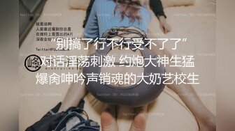  “别搞了行不行受不了了”对话淫荡刺激 约炮大神生猛爆肏呻吟声销魂的大奶艺校生