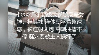 【水冰月】顶级大长腿反差女神开档裤袜 连体黑丝情趣诱惑，被连射两炮 高潮抽搐不停 骚穴要被主人操坏了