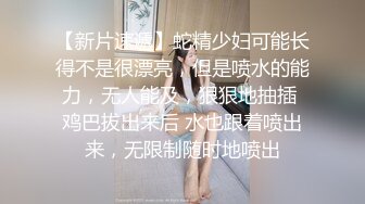 【新片速遞】蛇精少妇可能长得不是很漂亮，但是喷水的能力，无人能及，狠狠地抽插 鸡巴拔出来后 水也跟着喷出来，无限制随时地喷出