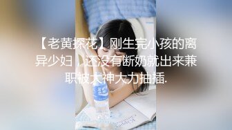 【老黄探花】刚生完小孩的离异少妇，还没有断奶就出来兼职被大神大力抽插.