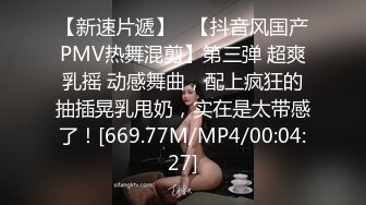 【新速片遞】   【抖音风国产PMV热舞混剪】第三弹 超爽乳摇 动感舞曲，配上疯狂的抽插晃乳甩奶，实在是太带感了！[669.77M/MP4/00:04:27]