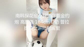  南韩探花金小胖酒店重金约炮 高颜值 164cm D奶 普拉提美女讲师射嘴里