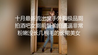 十月最新流出魔手外购极品厕拍酒吧女厕前景偷拍逼逼非常粉嫩没长几根毛的长裙美女