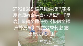 STP28685 极品稀缺超淫骚货曝光调教金主查小理母狗『吴晗』最骚全裸任务《极限全裸户外洗车》视觉效果刺激 露出母狗真大胆