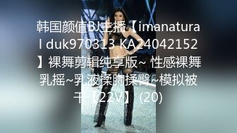 韩国颜值BJ主播【imanatural duk970313 KA24042152】裸舞剪辑纯享版~ 性感裸舞乳摇~乳液揉胸揉臀~模拟被干【22V】 (20)