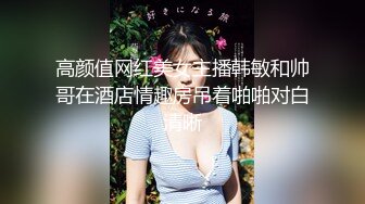 高颜值网红美女主播韩敏和帅哥在酒店情趣房吊着啪啪对白清晰