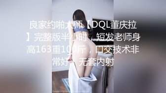 良家约啪大师【DQL董庆拉】完整版半小时，短发老师身高163重100斤，口交技术非常好，无套内射