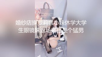 婚纱店操萝莉音小妹休学大学生眼镜妹返场搭档是个猛男