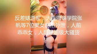 反差婊泄密，大连海事学院张帆等7位美女自拍外泄，人前乖乖女，人后是超级大骚货