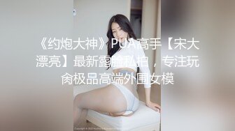 《约炮大神》PUA高手【宋大漂亮】最新露脸私拍，专注玩肏极品高端外围女模