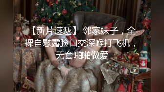 【新片速遞】 邻家妹子，全裸自慰露脸口交深喉打飞机，无套啪啪做爱