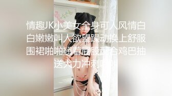 情趣JK小美女全身可人风情白白嫩嫩叫人欲望躁动换上舒服围裙啪啪翘着屁股配合鸡巴抽送大力冲刺吟叫