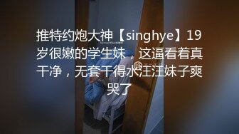 推特约炮大神【singhye】19岁很嫩的学生妹，这逼看着真干净，无套干得水汪汪妹子爽哭了