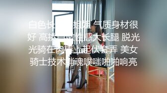 白色长裙小姐姐 气质身材很好 高挑白嫩性感大长腿 脱光光骑在肉棒上起伏套弄 美女骑士技术销魂噗嗤啪啪响亮