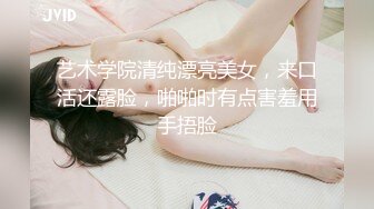 艺术学院清纯漂亮美女，来口活还露脸，啪啪时有点害羞用手捂脸