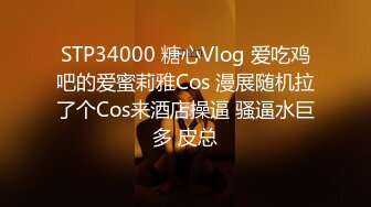 STP34000 糖心Vlog 爱吃鸡吧的爱蜜莉雅Cos 漫展随机拉了个Cos来酒店操逼 骚逼水巨多 皮总