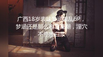 广西18岁表妹梦涵淫乱6P，梦涵还是那么容易高潮，淫穴不停喷白浆