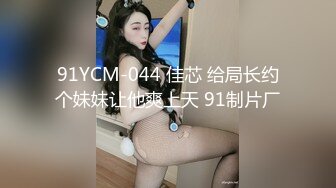 91YCM-044 佳芯 给局长约个妹妹让他爽上天 91制片厂