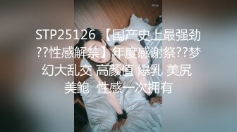 STP25126 【国产史上最强劲??性感解禁】年度感谢祭??梦幻大乱交 高颜值 爆乳 美尻 美鲍  性感一次拥有