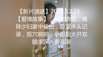 【新片速遞】2021.12.23，【爱情故事】，网恋奔现，离异少妇家中偷拍，卧室床头记录，抠穴啪啪，小姐姐大开双腿求深入要高潮