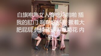 白旗袍熟女人妻吃鸡啪啪 插我的肛门 啊啊好舒服 撅着大肥屁屁 先操骚逼再爆菊花 内射