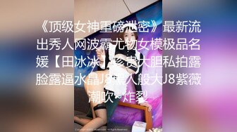 《顶级女神重磅泄密》最新流出秀人网波霸尤物女模极品名媛【田冰冰】珍贵大胆私拍露脸露逼水晶J8黑人般大J8紫薇潮吹~炸裂