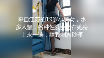 来自江苏的19岁小美女，水多人骚，各种性爱姿势在她身上来一遍，精彩刺激秒硬