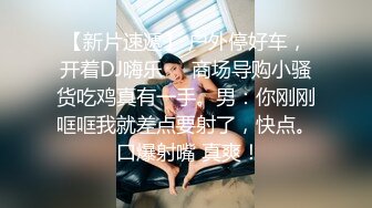 【新片速遞】 户外停好车，开着DJ嗨乐❤️商场导购小骚货吃鸡真有一手。男：你刚刚哐哐我就差点要射了，快点。 口爆射嘴 真爽！