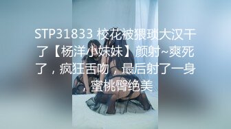 STP31833 校花被猥琐大汉干了【杨洋小妹妹】颜射~爽死了，疯狂舌吻，最后射了一身，蜜桃臀绝美