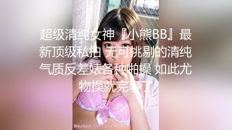 超级清纯女神『小熊BB』最新顶级私拍 无可挑剔的清纯气质反差婊各种啪操 如此尤物操就完事了