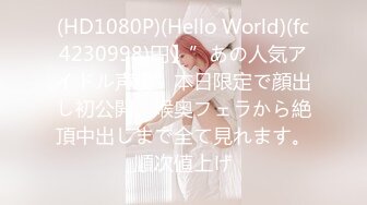 (HD1080P)(Hello World)(fc4230998)円】”あの人気アイドル声優”本日限定で顔出し初公開。喉奥フェラから絶頂中出しまで全て見れます。順次値上げ