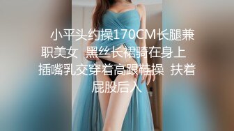    小平头约操170CM长腿兼职美女  黑丝长裙骑在身上  插嘴乳交穿着高跟鞋操  扶着屁股后入