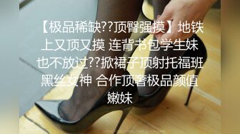 【极品稀缺??顶臀强摸】地铁上又顶又摸 连背书包学生妹也不放过??掀裙子顶射托福班黑丝女神 合作顶奢极品颜值嫩妹