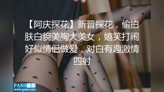 【阿庆探花】新晋探花，偷拍肤白貌美胸大美女，嬉笑打闹好似情侣做爱，对白有趣激情四射