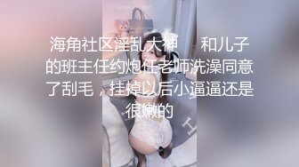 海角社区淫乱大神❤️和儿子的班主任约炮任老师洗澡同意了刮毛，挂掉以后小逼逼还是很嫩的