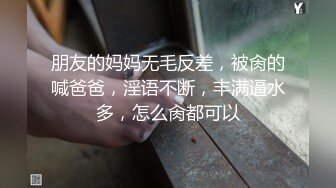 朋友的妈妈无毛反差，被肏的喊爸爸，淫语不断，丰满逼水多，怎么肏都可以